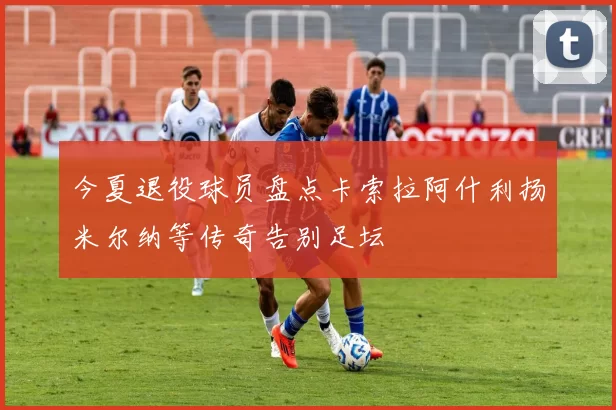 今夏退役球员盘点卡索拉阿什利扬米尔纳等传奇告别足坛