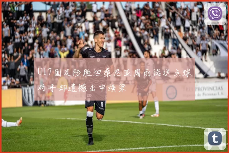 U17国足险胜坦桑尼亚周雨诺送点球对手却遗憾击中横梁