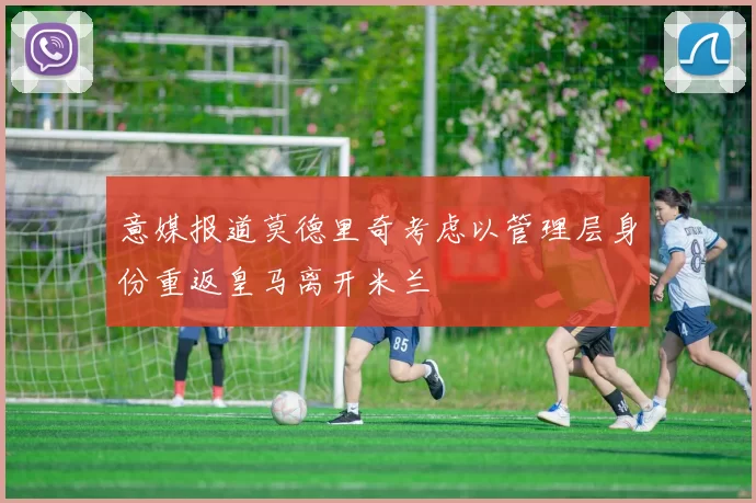 意媒报道莫德里奇考虑以管理层身份重返皇马离开米兰