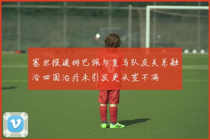 塞尔报道姆巴佩与皇马队友关系融洽回国治疗未引发更衣室不满