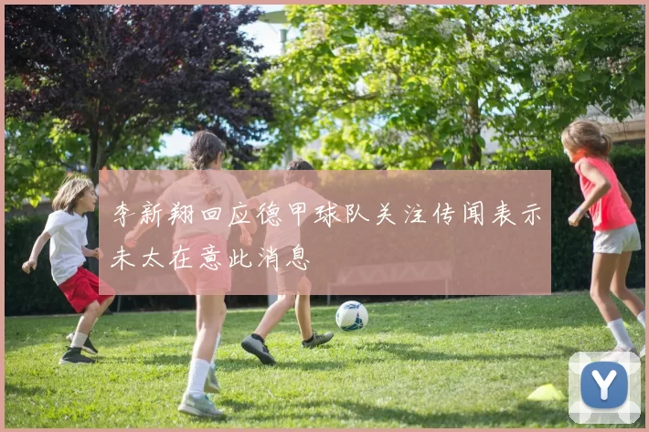 李新翔回应德甲球队关注传闻表示未太在意此消息