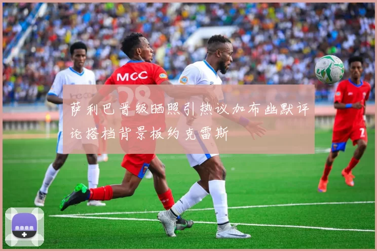 萨利巴晋级晒照引热议加布幽默评论搭档背景板约克雷斯