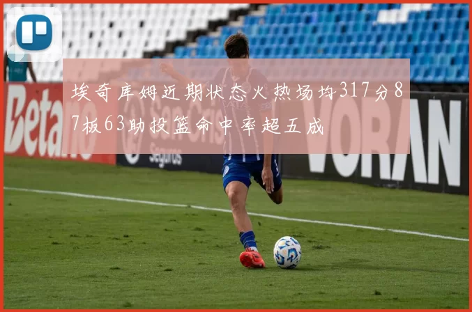 埃奇库姆近期状态火热场均317分87板63助投篮命中率超五成