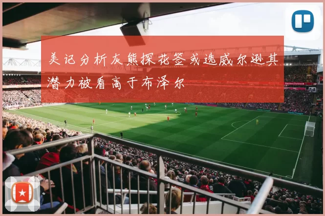 美记分析灰熊探花签或选威尔逊其潜力被看高于布泽尔