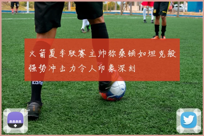火箭夏季联赛主帅称桑顿如坦克般强势冲击力令人印象深刻