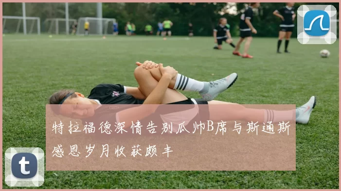 特拉福德深情告别瓜帅B席与斯通斯感恩岁月收获颇丰