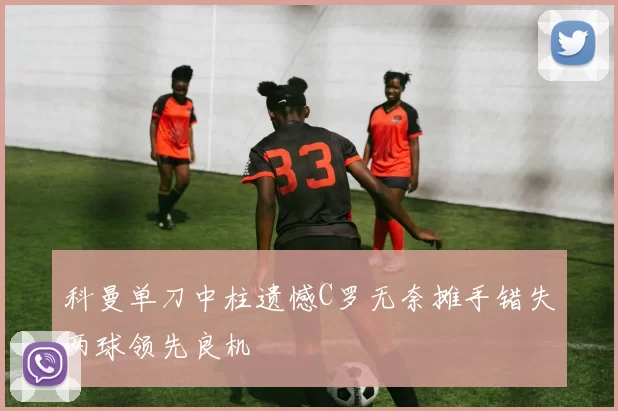 科曼单刀中柱遗憾C罗无奈摊手错失两球领先良机