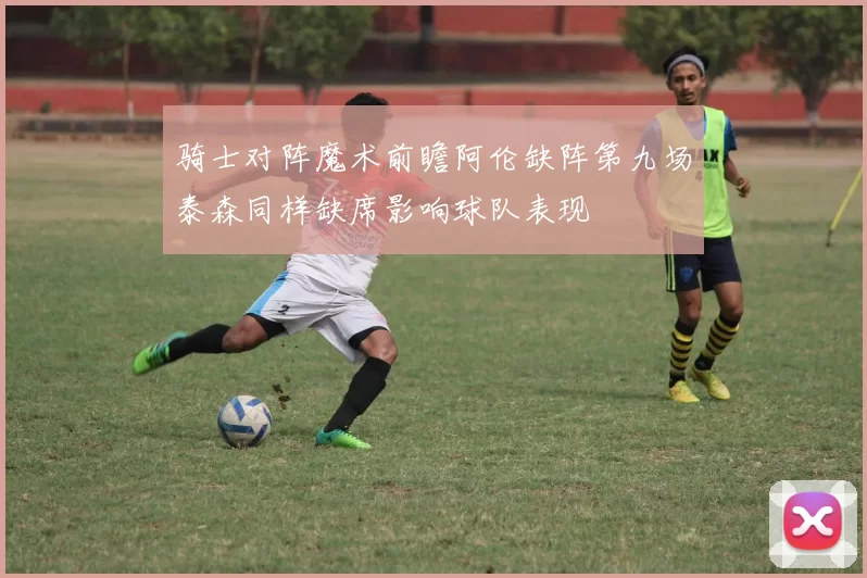 骑士对阵魔术前瞻阿伦缺阵第九场泰森同样缺席影响球队表现