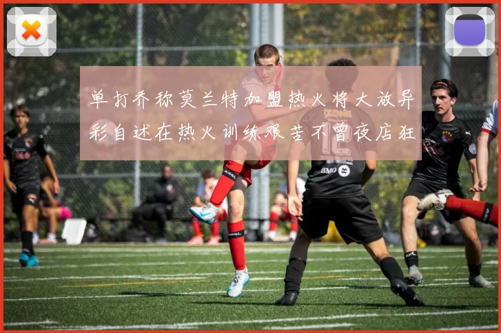单打乔称莫兰特加盟热火将大放异彩自述在热火训练艰苦不曾夜店狂欢