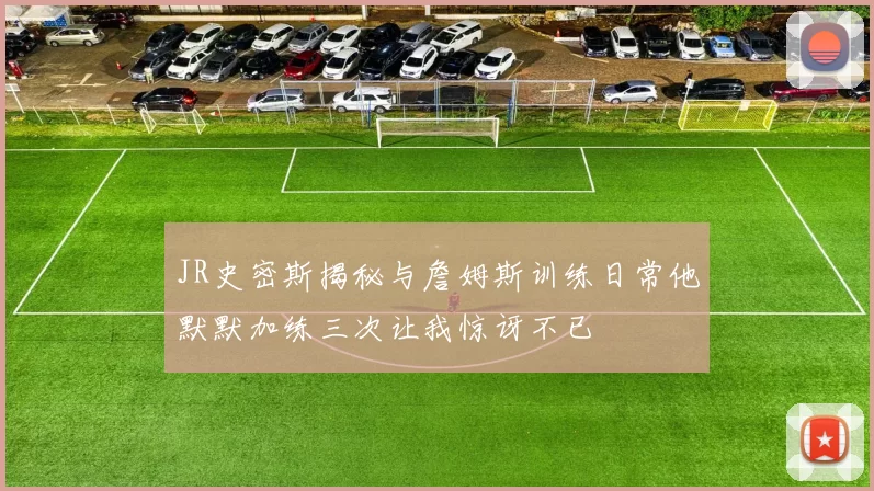 JR史密斯揭秘与詹姆斯训练日常他默默加练三次让我惊讶不已