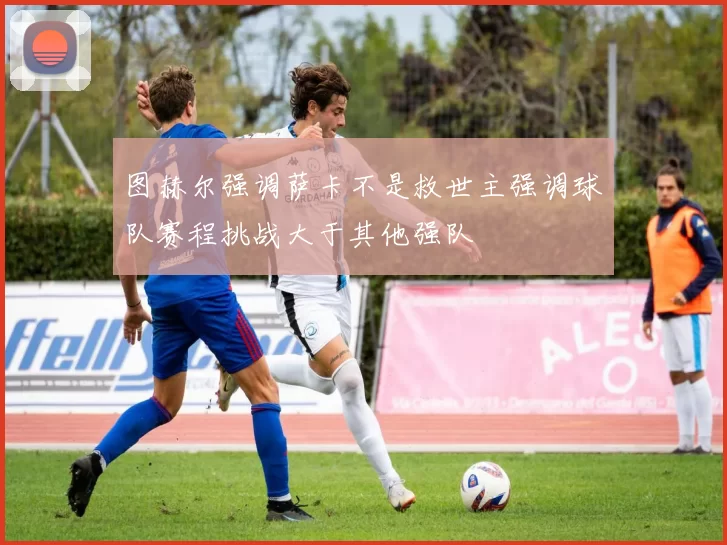 图赫尔强调萨卡不是救世主强调球队赛程挑战大于其他强队