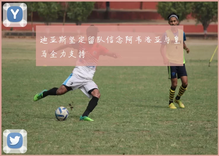 迪亚斯坚定留队信念阿韦洛亚与皇马全力支持