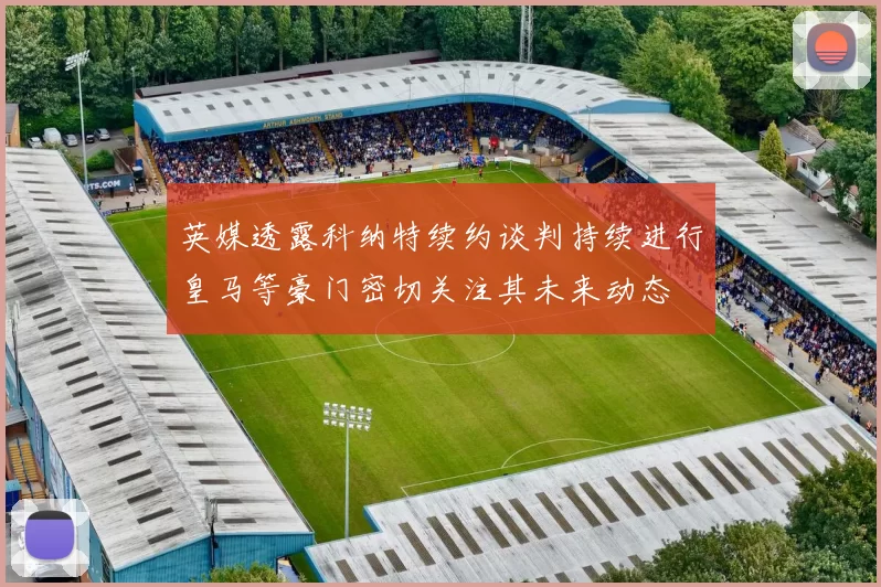 英媒透露科纳特续约谈判持续进行皇马等豪门密切关注其未来动态