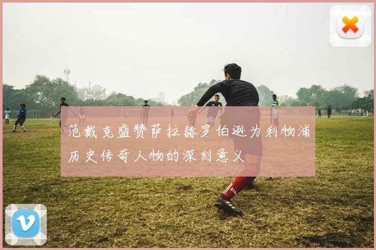 范戴克盛赞萨拉赫罗伯逊为利物浦历史传奇人物的深刻意义