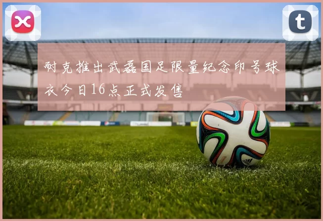耐克推出武磊国足限量纪念印号球衣今日16点正式发售