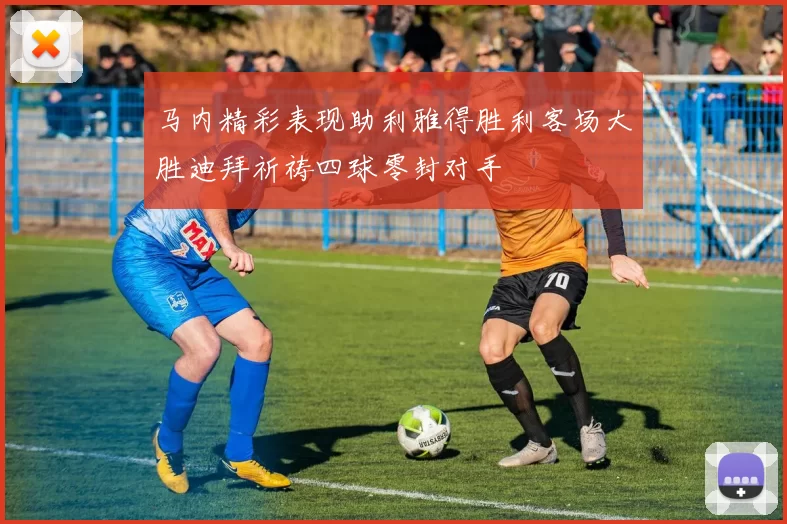 马内精彩表现助利雅得胜利客场大胜迪拜祈祷四球零封对手
