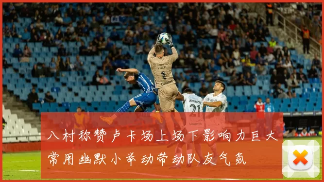 八村称赞卢卡场上场下影响力巨大常用幽默小举动带动队友气氛