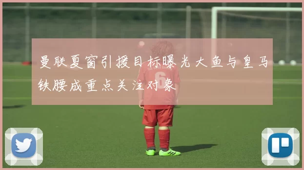 曼联夏窗引援目标曝光大鱼与皇马铁腰成重点关注对象